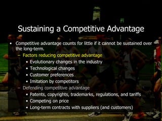 Sustaining a Competitive Advantage Competitive advantage counts for little if it cannot be sustained over the long-term. Factors reducing competitive advantage Evolutionary changes in the industry Technological changes Customer preferences Imitation by competitors Defending competitive advantage Patents, copyrights, trademarks, regulations, and tariffs Competing on price Long-term contracts with suppliers (and customers) 