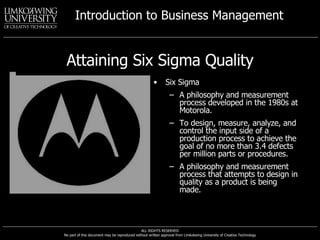 Attaining Six Sigma Quality Six Sigma A philosophy and measurement process developed in the 1980s at Motorola. To design, measure, analyze, and control the input side of a production process to achieve the goal of no more than 3.4 defects per million parts or procedures. A philosophy and measurement process that attempts to design in quality as a product is being made. 