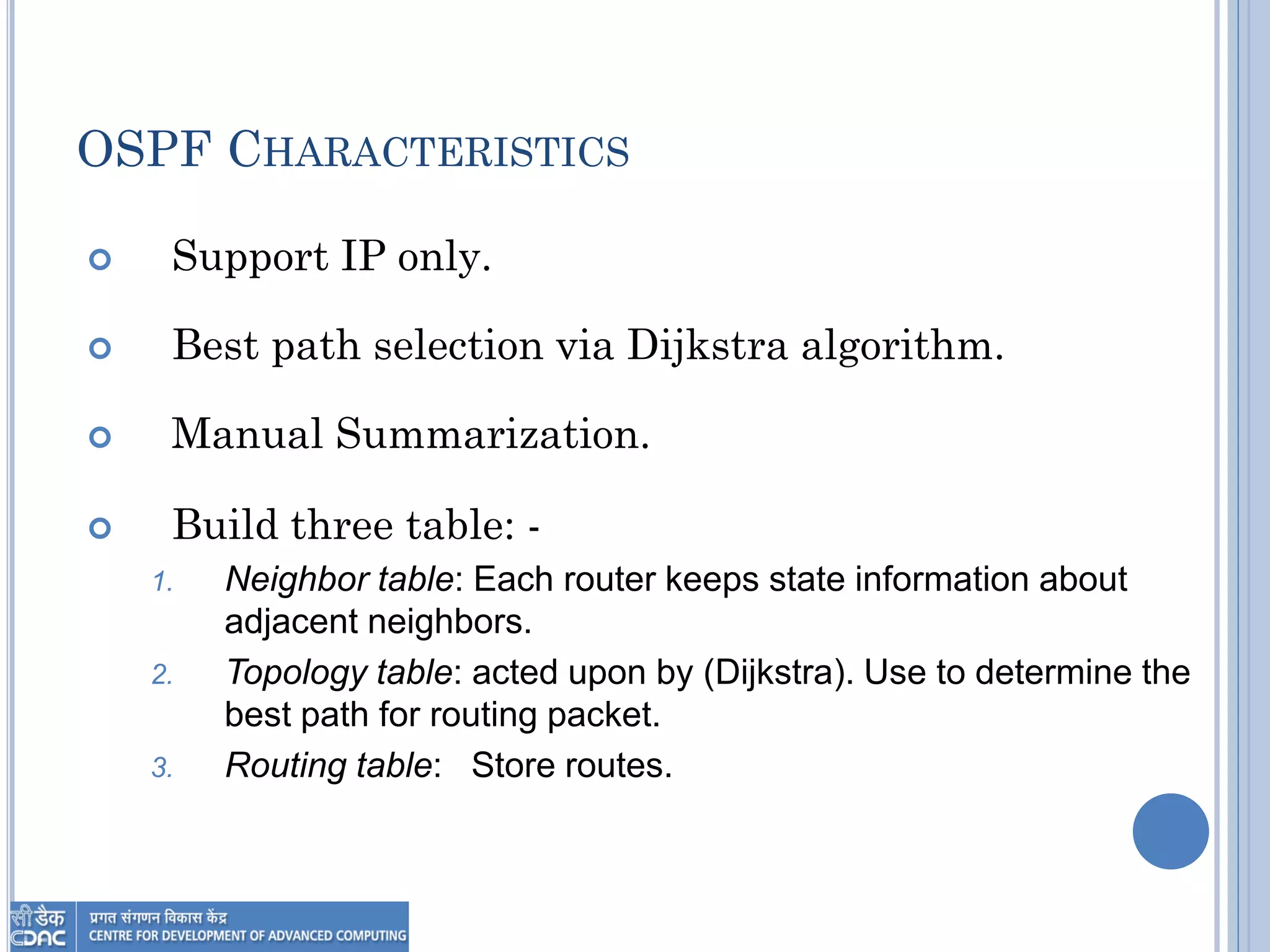 OSPF CHARACTERISTICS
 Support IP only.
 Best path selection via Dijkstra algorithm.
 Manual Summarization.
 Build three table: -
1. Neighbor table: Each router keeps state information about
adjacent neighbors.
2. Topology table: acted upon by (Dijkstra). Use to determine the
best path for routing packet.
3. Routing table: Store routes.
 
