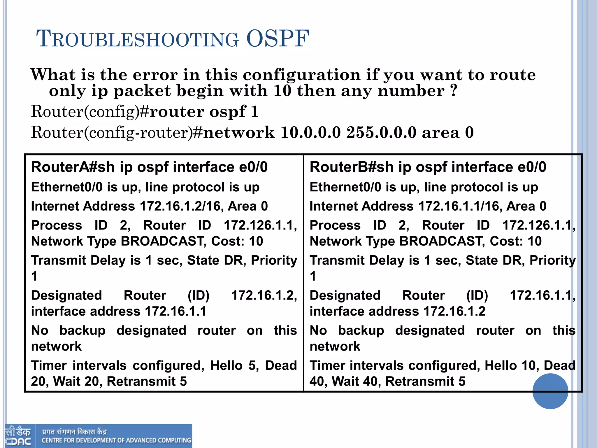 TROUBLESHOOTING OSPF
What is the error in this configuration if you want to route
only ip packet begin with 10 then any number ?
Router(config)#router ospf 1
Router(config-router)#network 10.0.0.0 255.0.0.0 area 0
RouterB#sh ip ospf interface e0/0
Ethernet0/0 is up, line protocol is up
Internet Address 172.16.1.1/16, Area 0
Process ID 2, Router ID 172.126.1.1,
Network Type BROADCAST, Cost: 10
Transmit Delay is 1 sec, State DR, Priority
1
Designated Router (ID) 172.16.1.1,
interface address 172.16.1.2
No backup designated router on this
network
Timer intervals configured, Hello 10, Dead
40, Wait 40, Retransmit 5
RouterA#sh ip ospf interface e0/0
Ethernet0/0 is up, line protocol is up
Internet Address 172.16.1.2/16, Area 0
Process ID 2, Router ID 172.126.1.1,
Network Type BROADCAST, Cost: 10
Transmit Delay is 1 sec, State DR, Priority
1
Designated Router (ID) 172.16.1.2,
interface address 172.16.1.1
No backup designated router on this
network
Timer intervals configured, Hello 5, Dead
20, Wait 20, Retransmit 5
 