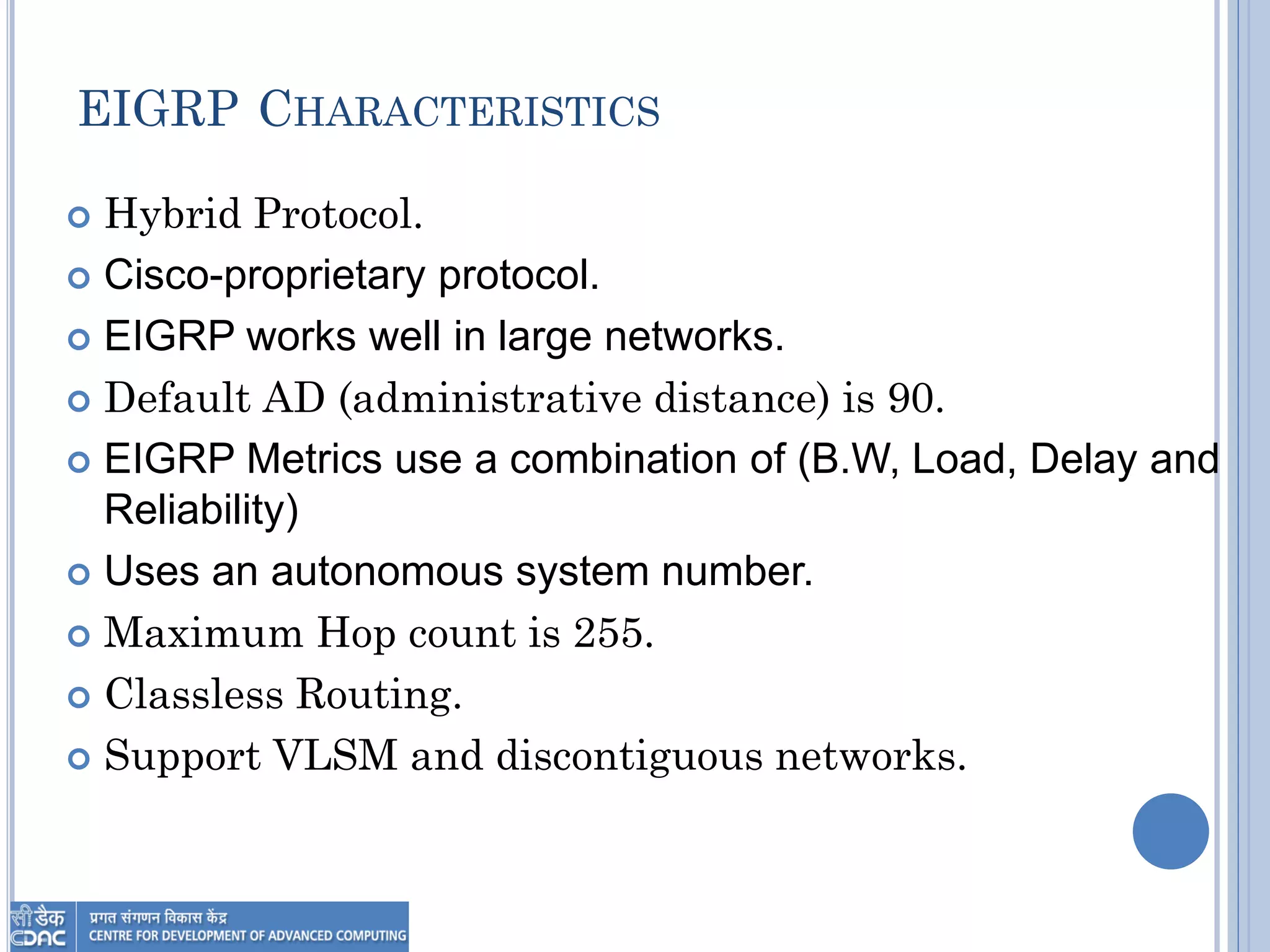 EIGRP CHARACTERISTICS
 Hybrid Protocol.
 Cisco-proprietary protocol.
 EIGRP works well in large networks.
 Default AD (administrative distance) is 90.
 EIGRP Metrics use a combination of (B.W, Load, Delay and
Reliability)
 Uses an autonomous system number.
 Maximum Hop count is 255.
 Classless Routing.
 Support VLSM and discontiguous networks.
 
