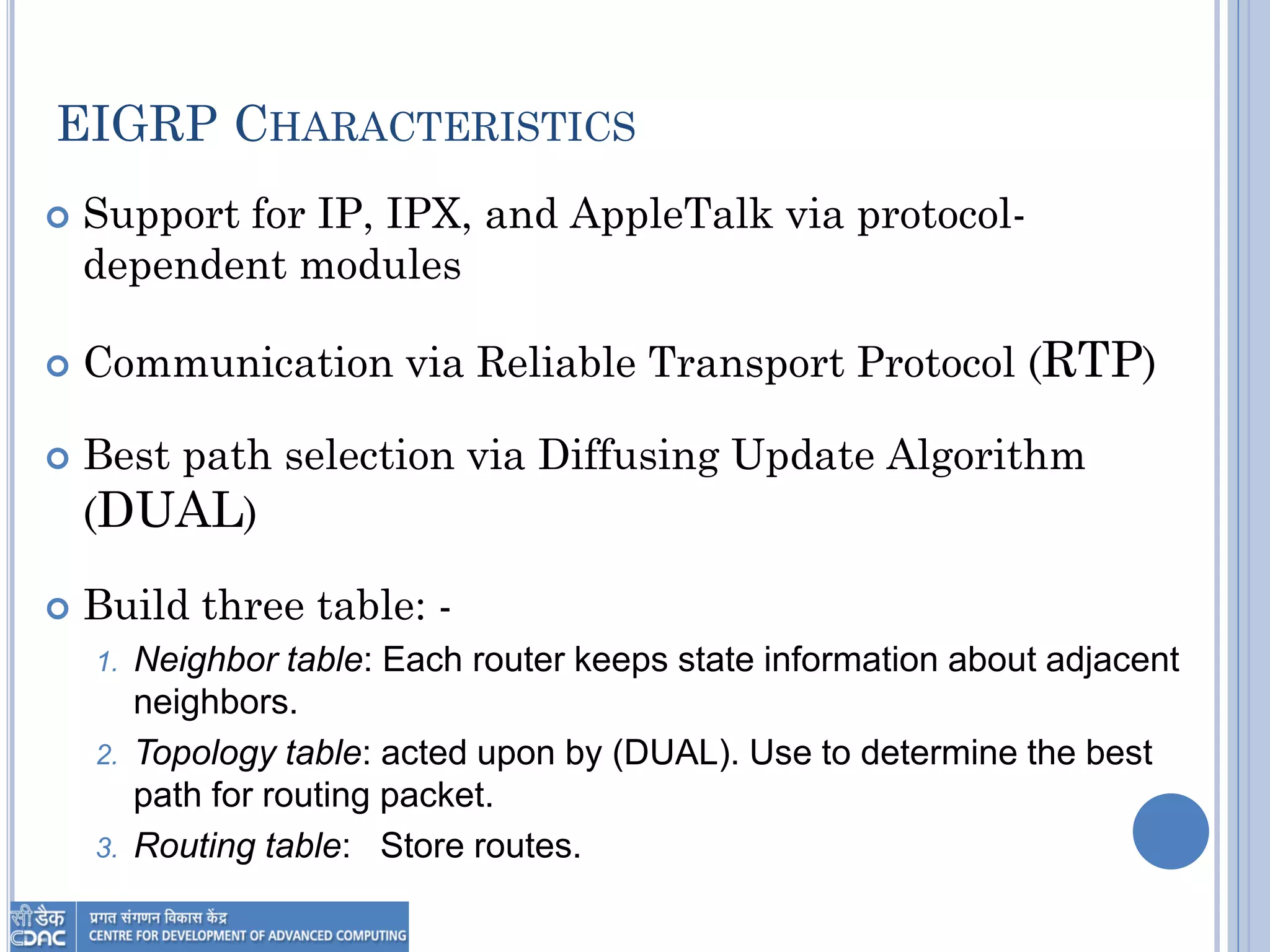 EIGRP CHARACTERISTICS
 Support for IP, IPX, and AppleTalk via protocol-
dependent modules
 Communication via Reliable Transport Protocol (RTP)
 Best path selection via Diffusing Update Algorithm
(DUAL)
 Build three table: -
1. Neighbor table: Each router keeps state information about adjacent
neighbors.
2. Topology table: acted upon by (DUAL). Use to determine the best
path for routing packet.
3. Routing table: Store routes.
 