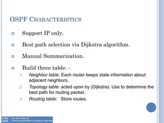 OSPF CHARACTERISTICS
 Support IP only.
 Best path selection via Dijkstra algorithm.
 Manual Summarization.
 Build three table: -
1. Neighbor table: Each router keeps state information about
adjacent neighbors.
2. Topology table: acted upon by (Dijkstra). Use to determine the
best path for routing packet.
3. Routing table: Store routes.
 