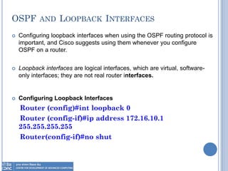 OSPF AND LOOPBACK INTERFACES
 Configuring loopback interfaces when using the OSPF routing protocol is
important, and Cisco suggests using them whenever you configure
OSPF on a router.
 Loopback interfaces are logical interfaces, which are virtual, software-
only interfaces; they are not real router interfaces.
 Configuring Loopback Interfaces
Router (config)#int loopback 0
Router (config-if)#ip address 172.16.10.1
255.255.255.255
Router(config-if)#no shut
 