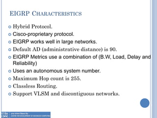 EIGRP CHARACTERISTICS
 Hybrid Protocol.
 Cisco-proprietary protocol.
 EIGRP works well in large networks.
 Default AD (administrative distance) is 90.
 EIGRP Metrics use a combination of (B.W, Load, Delay and
Reliability)
 Uses an autonomous system number.
 Maximum Hop count is 255.
 Classless Routing.
 Support VLSM and discontiguous networks.
 