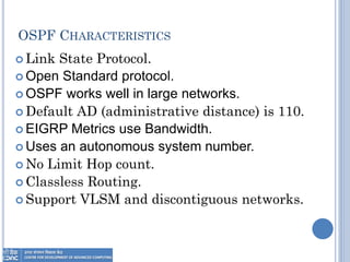 OSPF CHARACTERISTICS
 Link State Protocol.
 Open Standard protocol.
 OSPF works well in large networks.
 Default AD (administrative distance) is 110.
 EIGRP Metrics use Bandwidth.
 Uses an autonomous system number.
 No Limit Hop count.
 Classless Routing.
 Support VLSM and discontiguous networks.
 