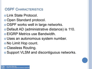 OSPF CHARACTERISTICS
 Link State Protocol.
 Open Standard protocol.
 OSPF works well in large networks.
 Default AD (administrative distance) is 110.
 EIGRP Metrics use Bandwidth.
 Uses an autonomous system number.
 No Limit Hop count.
 Classless Routing.
 Support VLSM and discontiguous networks.
 