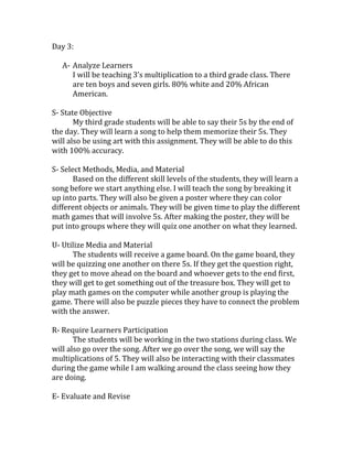 Day 3:
A- Analyze Learners
I will be teaching 3’s multiplication to a third grade class. There
are ten boys and seven girls. 80% white and 20% African
American.
S- State Objective
My third grade students will be able to say their 5s by the end of
the day. They will learn a song to help them memorize their 5s. They
will also be using art with this assignment. They will be able to do this
with 100% accuracy.
S- Select Methods, Media, and Material
Based on the different skill levels of the students, they will learn a
song before we start anything else. I will teach the song by breaking it
up into parts. They will also be given a poster where they can color
different objects or animals. They will be given time to play the different
math games that will involve 5s. After making the poster, they will be
put into groups where they will quiz one another on what they learned.
U- Utilize Media and Material
The students will receive a game board. On the game board, they
will be quizzing one another on there 5s. If they get the question right,
they get to move ahead on the board and whoever gets to the end first,
they will get to get something out of the treasure box. They will get to
play math games on the computer while another group is playing the
game. There will also be puzzle pieces they have to connect the problem
with the answer.
R- Require Learners Participation
The students will be working in the two stations during class. We
will also go over the song. After we go over the song, we will say the
multiplications of 5. They will also be interacting with their classmates
during the game while I am walking around the class seeing how they
are doing.
E- Evaluate and Revise

 