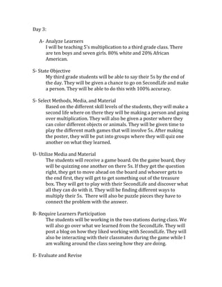 Day 3:
A- Analyze Learners
I will be teaching 5’s multiplication to a third grade class. There
are ten boys and seven girls. 80% white and 20% African
American.
S- State Objective
My third grade students will be able to say their 5s by the end of
the day. They will be given a chance to go on SecondLife and make
a person. They will be able to do this with 100% accuracy.
S- Select Methods, Media, and Material
Based on the different skill levels of the students, they will make a
second life where on there they will be making a person and going
over multiplication. They will also be given a poster where they
can color different objects or animals. They will be given time to
play the different math games that will involve 5s. After making
the poster, they will be put into groups where they will quiz one
another on what they learned.
U- Utilize Media and Material
The students will receive a game board. On the game board, they
will be quizzing one another on there 5s. If they get the question
right, they get to move ahead on the board and whoever gets to
the end first, they will get to get something out of the treasure
box. They will get to play with their SecondLife and discover what
all they can do with it. They will be finding different ways to
multiply their 5s. There will also be puzzle pieces they have to
connect the problem with the answer.
R- Require Learners Participation
The students will be working in the two stations during class. We
will also go over what we learned from the SecondLife. They will
post a blog on how they liked working with SecondLife. They will
also be interacting with their classmates during the game while I
am walking around the class seeing how they are doing.
E- Evaluate and Revise

 
