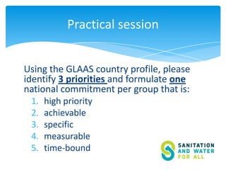 Practical session
Using the GLAAS country profile, please
identify 3 priorities and formulate one
national commitment per group that is:
1.
2.
3.
4.
5.

high priority
achievable
specific
measurable
time-bound

 