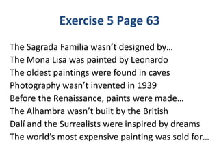 Exercise 5 Page 63
The Sagrada Familia wasn’t designed by…
The Mona Lisa was painted by Leonardo
The oldest paintings were found in caves
Photography wasn’t invented in 1939
Before the Renaissance, paints were made…
The Alhambra wasn’t built by the British
Dalí and the Surrealists were inspired by dreams
The world’s most expensive painting was sold for…
 