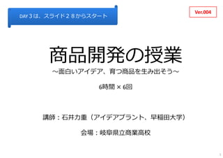 商品開発の授業
〜⾯⽩いアイデア、育つ商品を⽣み出そう〜
6時間 × 6回
講師：⽯井⼒重（アイデアプラント、早稲⽥⼤学）
会場：岐⾩県⽴商業⾼校
Ver.004
DAY３は、スライド２８からスタート
1
 