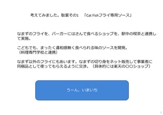 2
考えてみました。駄案その1 「Cat Fishフライ専⽤ソース」
なまずのフライを、バーガーにはさんで⾷べるショップを、駅中の喫茶と連携し
て実施。
こどもでも、まったく違和感無く⾷べられる味のソースを開発。
（料理専⾨学校と連携）
なまず...