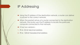 IP Addressing 
 Using the IP address of the destination network, a router can deliver 
a packet to the correct network. 
 When the packet arrives at a router connected to the destination 
network, the router uses the IP address to locate the particular 
computer connected to that network. 
 It has two versions:- 
1. IPv4- 32 bit decimal address 
2. IPv6- 128 bit hexadecimal address 
 