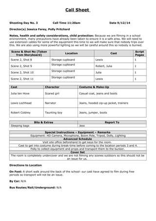Call Sheet
Shooting Day No. 3 Call Time 11:20am Date 9/12/14
Director(s) Jessica Farey, Polly Pritchard
Notes, health and safety considerations, child protection: Because we are filming in a school
environment, many precautions have already been taken to ensure it is a safe area. We will need to
use extension cables for some of the equipment this time to we will make sure that nobody trips over
this. We are also using more powerful lighting so we will be careful around this so nobody is burned.
Scene & Shot No (Taken
from Storyboard)
Location Cast
Script
Pages
Scene 2, Shot 8 Storage cupboard Lewis 1
Scene 2, Shot 9
Storage cupboard
Robert, Julia 1
Scene 2, Shot 10
Storage cupboard
Julia 1
Scene 2, Shot 11
Storage cupboard
Lewis 1
Cast Character Costume & Make-Up
Julia ten Hove Scared girl Casual coat, jeans and boots
Lewis Lochhead Narrator Jeans, hooded zip-up jacket, trainers
Robert Coldrey Taunting boy Jeans, jumper, boots
Bits & Extras Report To
Sleeping bags Jess
Special Instructions – Equipment – Remarks
Equipment: HD Camera, Microphone, Boom Pole, Tripod, Dolly, Lighting
Advanced Schedule
Visit site office beforehand to get keys for the room.
Cast to get into costume during break-time before coming to the location periods 3 and 4.
Polly to collect equipment and props and transport them to the bunker.
Cover Set
The room is completely undercover and we are not filming any scenes outdoors so this should not be
an issue for us.
Directions to Location
On Foot: A short walk around the back of the school- our cast have agreed to film during free
periods so transport will not be an issue.
By Car: N/A
Bus Routes/Rail/Underground: N/A
 