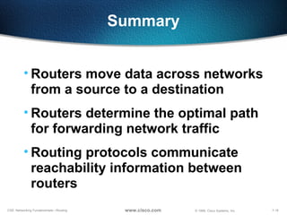 7-18CSE: Networking Fundamentals—Routing © 1999, Cisco Systems, Inc.www.cisco.com
Summary
• Routers move data across networks
from a source to a destination
• Routers determine the optimal path
for forwarding network traffic
• Routing protocols communicate
reachability information between
routers
 