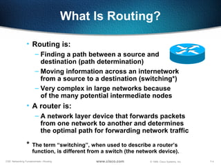 7-4CSE: Networking Fundamentals—Routing © 1999, Cisco Systems, Inc.www.cisco.com
What Is Routing?
• Routing is:
– Finding a path between a source and
destination (path determination)
– Moving information across an internetwork
from a source to a destination (switching*)
– Very complex in large networks because
of the many potential intermediate nodes
• A router is:
– A network layer device that forwards packets
from one network to another and determines
the optimal path for forwarding network traffic
* The term “switching”, when used to describe a router’s
function, is different from a switch (the network device).
 