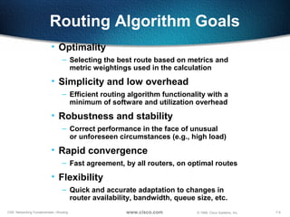7-9CSE: Networking Fundamentals—Routing © 1999, Cisco Systems, Inc.www.cisco.com
Routing Algorithm Goals
• Optimality
– Selecting the best route based on metrics and
metric weightings used in the calculation
• Simplicity and low overhead
– Efficient routing algorithm functionality with a
minimum of software and utilization overhead
• Robustness and stability
– Correct performance in the face of unusual
or unforeseen circumstances (e.g., high load)
• Rapid convergence
– Fast agreement, by all routers, on optimal routes
• Flexibility
– Quick and accurate adaptation to changes in
router availability, bandwidth, queue size, etc.
 