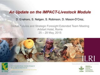 An Update on the IMPACT-Livestock Module
D. Enahoro, S. Nelgen, S. Robinson, D. Mason-D’Croz,
Global Futures and Strategic Foresight Extended Team Meeting
Arbitart Hotel, Rome
25 – 28 May, 2015
 