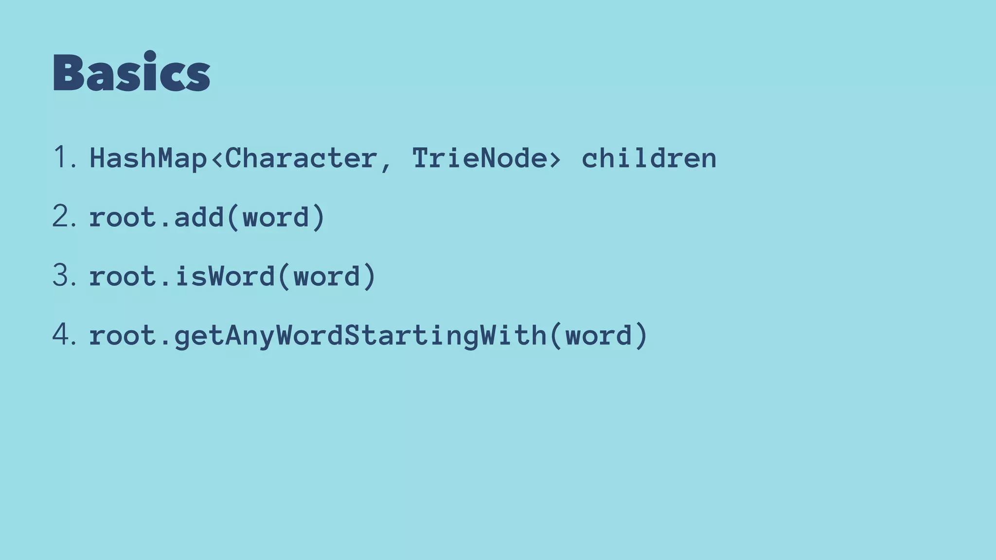 Basics
1. HashMap<Character, TrieNode> children
2. root.add(word)
3. root.isWord(word)
4. root.getAnyWordStartingWith(word)
 