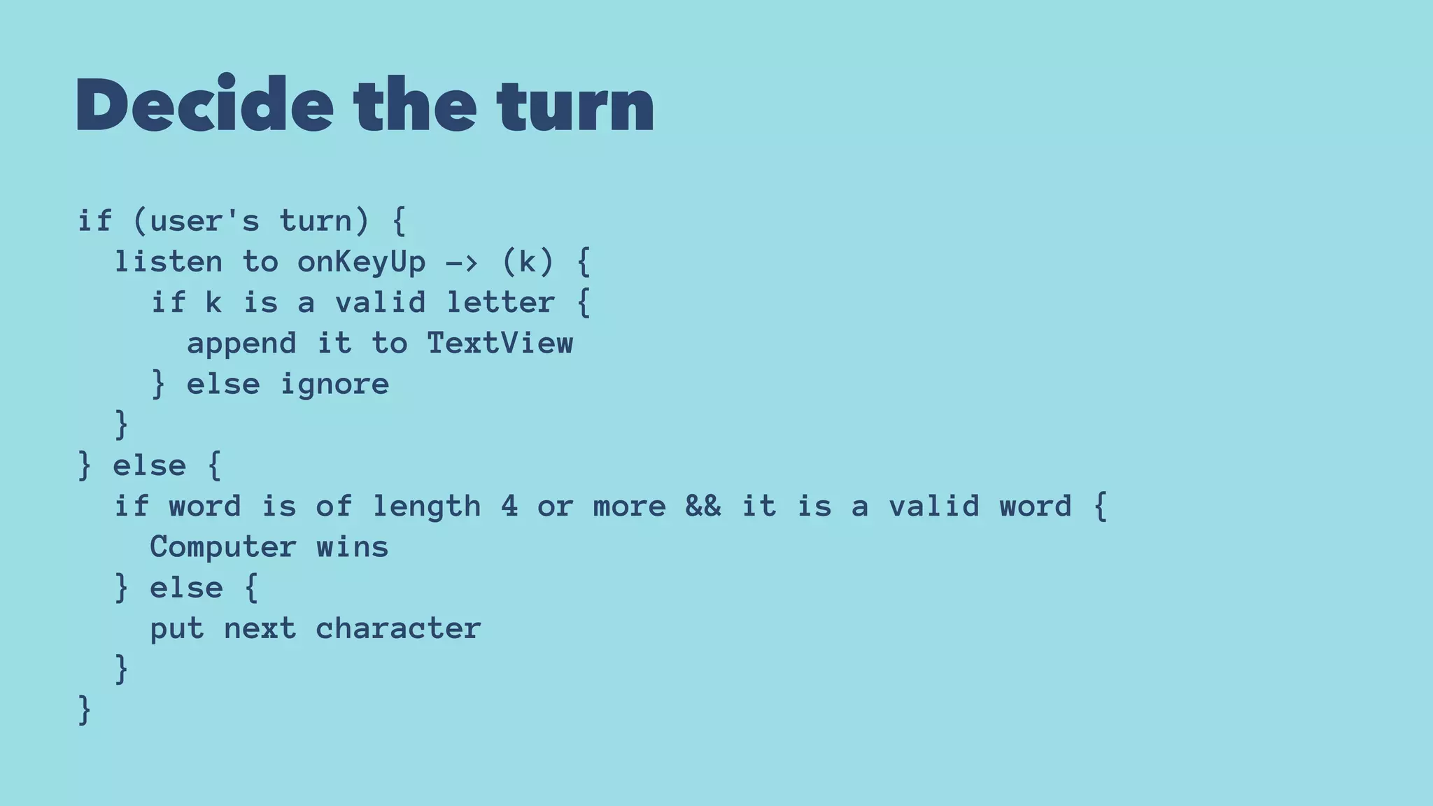 Decide the turn
if (user's turn) {
listen to onKeyUp -> (k) {
if k is a valid letter {
append it to TextView
} else ignore
}
} else {
if word is of length 4 or more && it is a valid word {
Computer wins
} else {
put next character
}
}
 