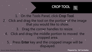 Prepared by: Sef CambalizaSource: Adobe Photoshop CS6 (2013). Jemma Development Group
CROP TOOL
1. On the Tools Panel, click Crop Tool.
2. Click and drag the tool on the portion of the image
that you would like to show.
3. Drag the corner handles to resize.
4. Click and drag the middle portion to moved the
cropped area.
5. Press Enter key and the cropped image will be
displayed.
 