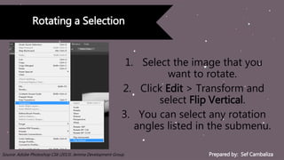 Prepared by: Sef CambalizaSource: Adobe Photoshop CS6 (2013). Jemma Development Group
Rotating a Selection
1. Select the image that you
want to rotate.
2. Click Edit > Transform and
select Flip Vertical.
3. You can select any rotation
angles listed in the submenu.
 