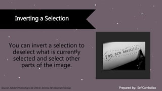 Prepared by: Sef CambalizaSource: Adobe Photoshop CS6 (2013). Jemma Development Group
Inverting a Selection
You can invert a selection to
deselect what is currently
selected and select other
parts of the image.
 