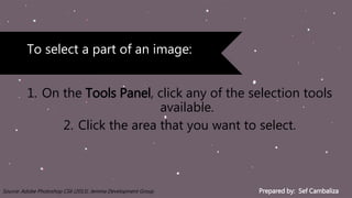 Prepared by: Sef CambalizaSource: Adobe Photoshop CS6 (2013). Jemma Development Group
1. On the Tools Panel, click any of the selection tools
available.
2. Click the area that you want to select.
To select a part of an image:
 