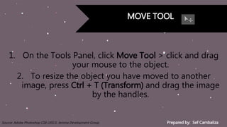 Prepared by: Sef CambalizaSource: Adobe Photoshop CS6 (2013). Jemma Development Group
MOVE TOOL
1. On the Tools Panel, click Move Tool > click and drag
your mouse to the object.
2. To resize the object you have moved to another
image, press Ctrl + T (Transform) and drag the image
by the handles.
 