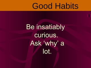 Be insatiably
curious.
Ask ‘why’ a
lot.
Good Habits
 