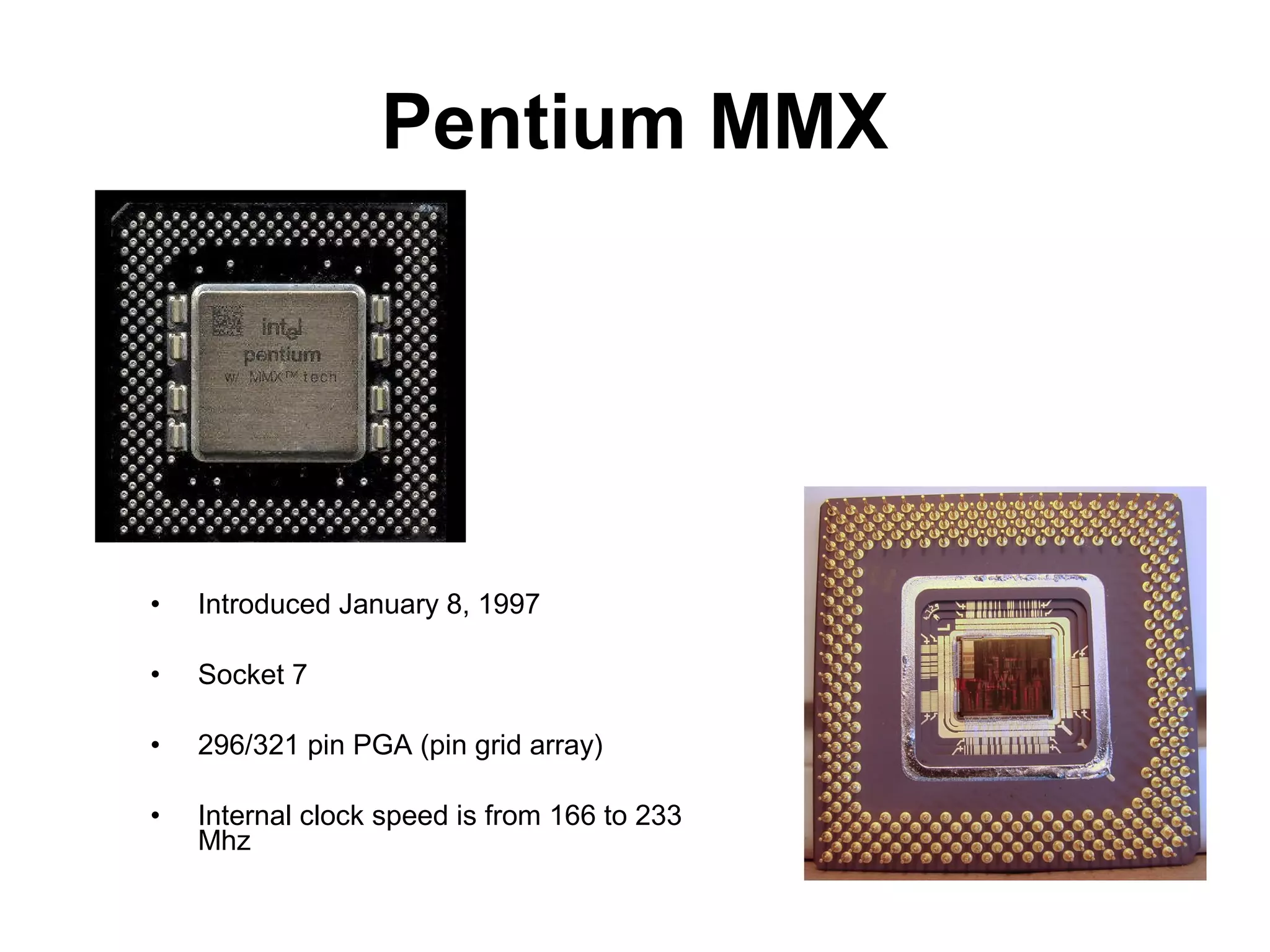 Pentium MMX
• Introduced January 8, 1997
• Socket 7
• 296/321 pin PGA (pin grid array)
• Internal clock speed is from 166 to 233
Mhz
 