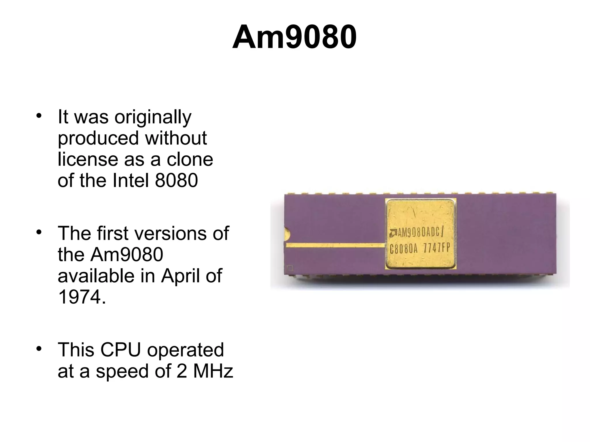 Am9080
• It was originally
produced without
license as a clone
of the Intel 8080
• The first versions of
the Am9080
available in April of
1974.
• This CPU operated
at a speed of 2 MHz
 
