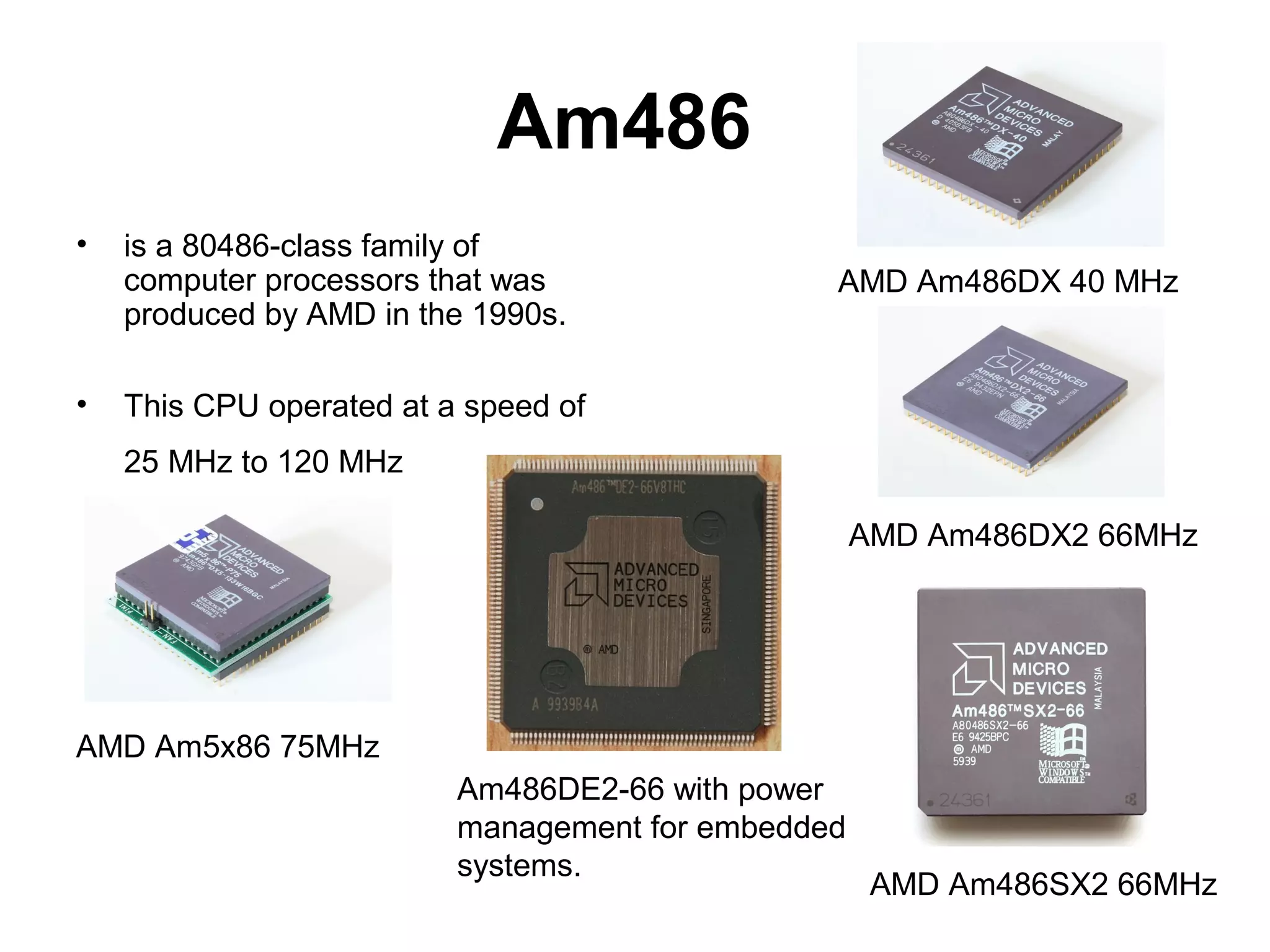 Am486
• is a 80486-class family of
computer processors that was
produced by AMD in the 1990s.
• This CPU operated at a speed of
25 MHz to 120 MHz
AMD Am486DX 40 MHz
AMD Am486DX2 66MHz
AMD Am5x86 75MHz
AMD Am486SX2 66MHz
Am486DE2-66 with power
management for embedded
systems.
 
