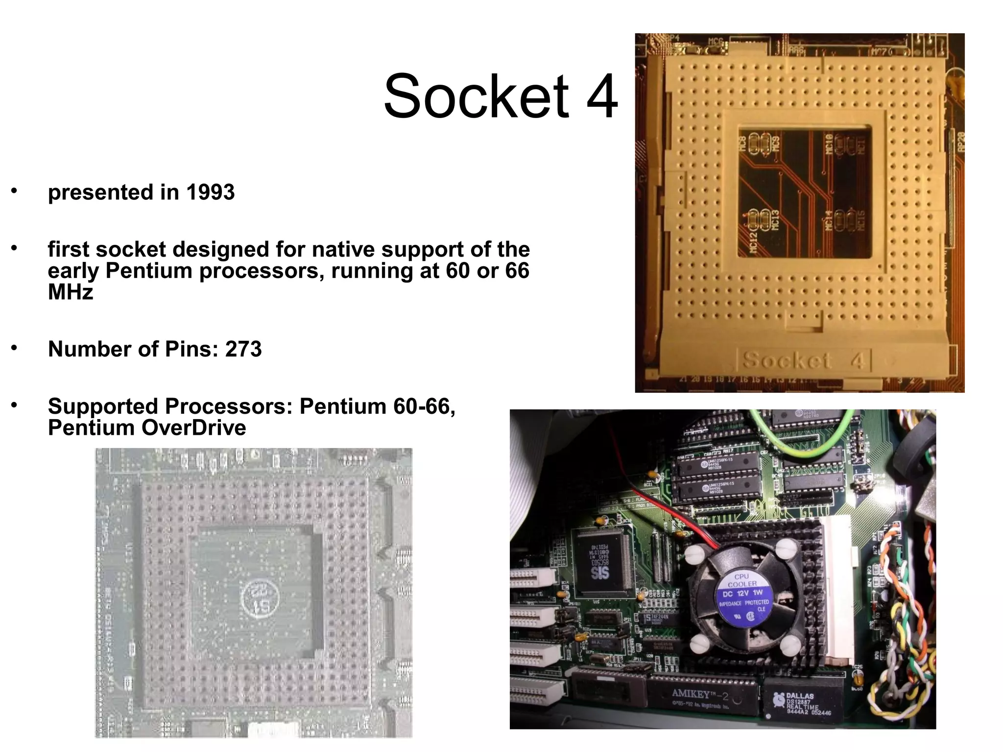 Socket 4
• presented in 1993
• first socket designed for native support of the
early Pentium processors, running at 60 or 66
MHz
• Number of Pins: 273
• Supported Processors: Pentium 60-66,
Pentium OverDrive
 