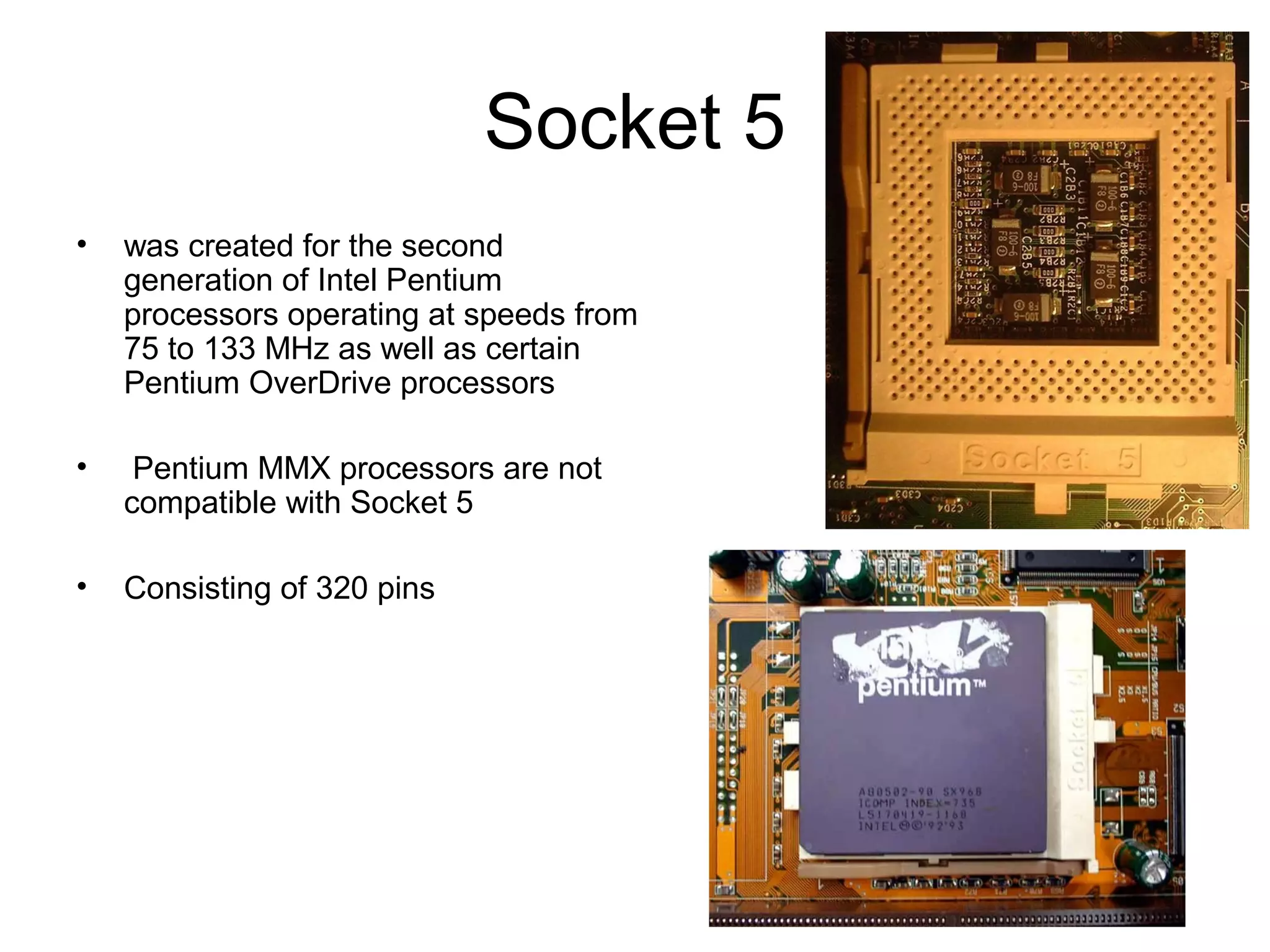 Socket 5
• was created for the second
generation of Intel Pentium
processors operating at speeds from
75 to 133 MHz as well as certain
Pentium OverDrive processors
• Pentium MMX processors are not
compatible with Socket 5
• Consisting of 320 pins
 