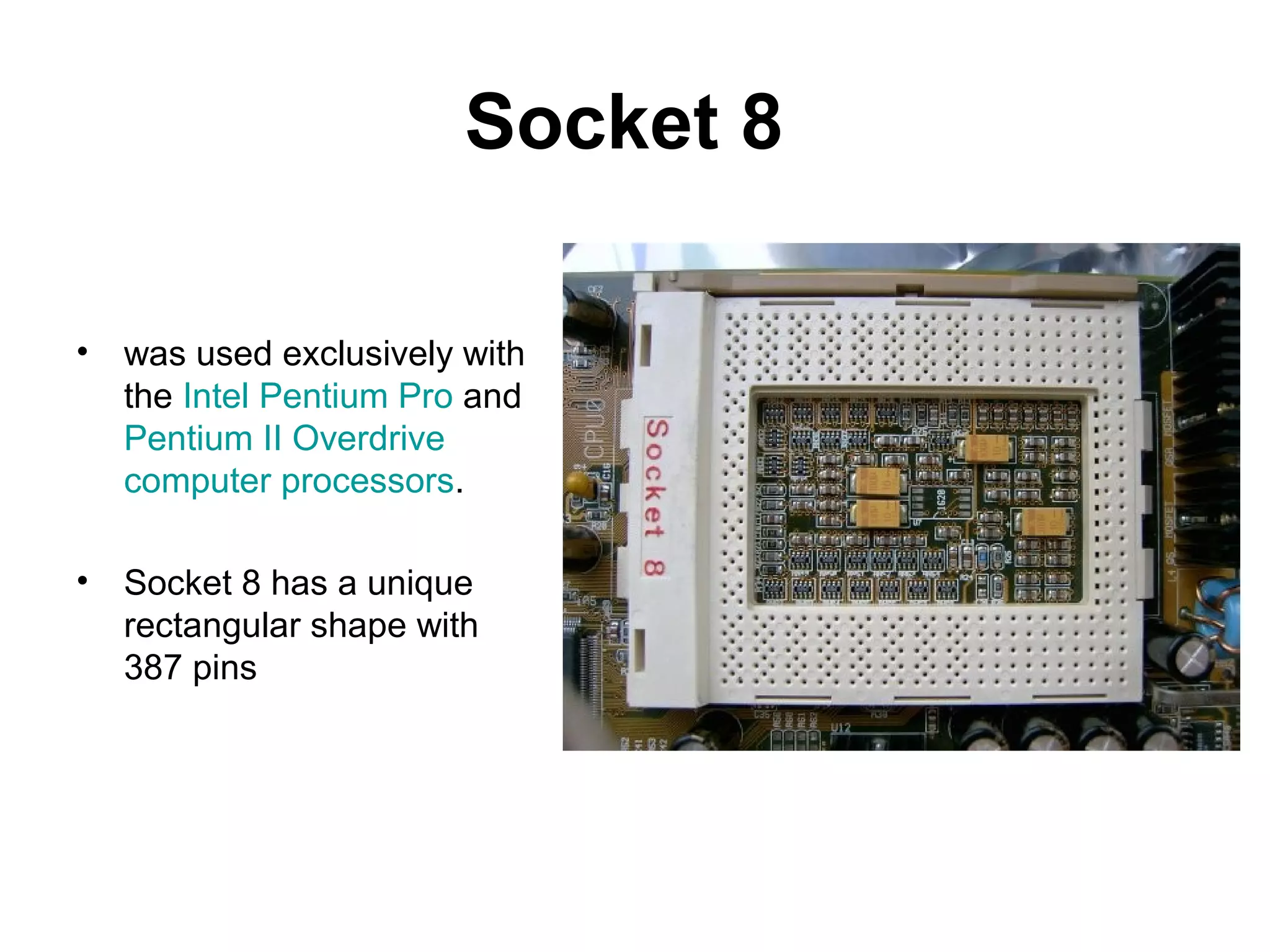 Socket 8
• was used exclusively with
the Intel Pentium Pro and
Pentium II Overdrive
computer processors.
• Socket 8 has a unique
rectangular shape with
387 pins
 