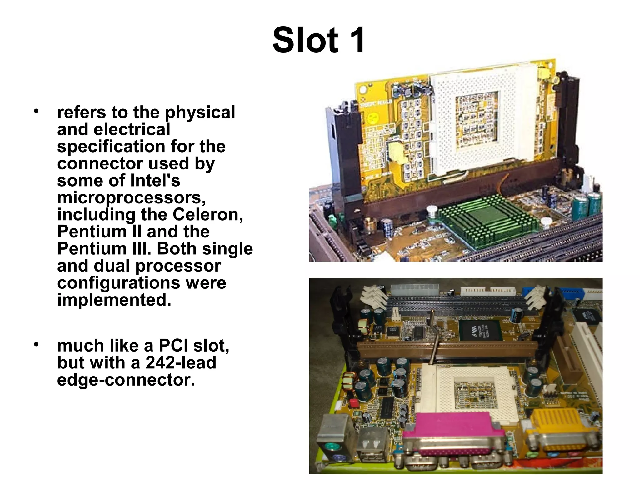 Slot 1
• refers to the physical
and electrical
specification for the
connector used by
some of Intel's
microprocessors,
including the Celeron,
Pentium II and the
Pentium III. Both single
and dual processor
configurations were
implemented.
• much like a PCI slot,
but with a 242-lead
edge-connector.
 