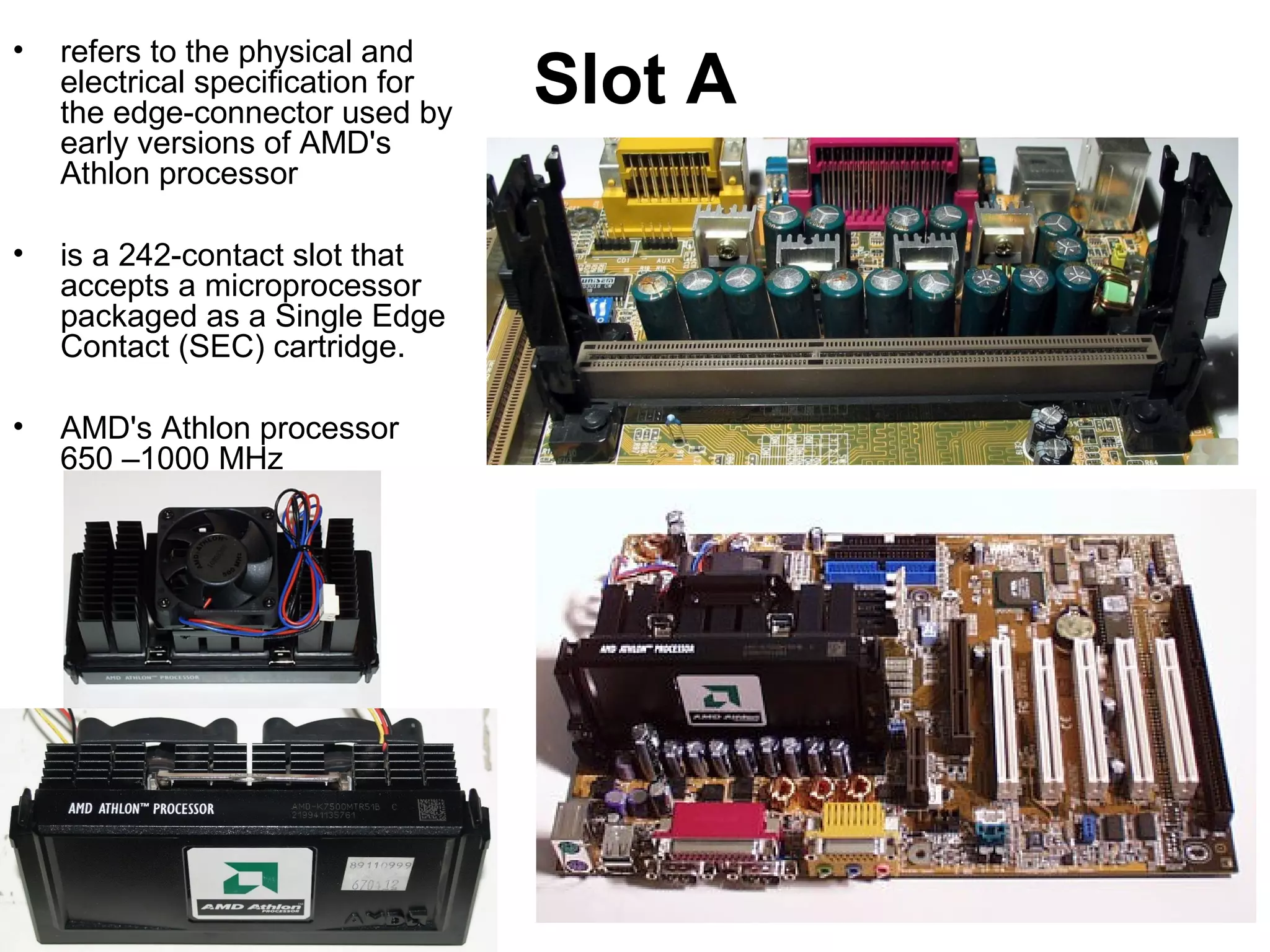 Slot A
• refers to the physical and
electrical specification for
the edge-connector used by
early versions of AMD's
Athlon processor
• is a 242-contact slot that
accepts a microprocessor
packaged as a Single Edge
Contact (SEC) cartridge.
• AMD's Athlon processor
650 –1000 MHz
 