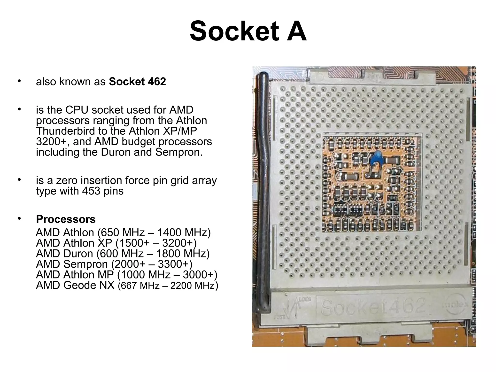 Socket A
• also known as Socket 462
• is the CPU socket used for AMD
processors ranging from the Athlon
Thunderbird to the Athlon XP/MP
3200+, and AMD budget processors
including the Duron and Sempron.
• is a zero insertion force pin grid array
type with 453 pins
• Processors
AMD Athlon (650 MHz – 1400 MHz)
AMD Athlon XP (1500+ – 3200+)
AMD Duron (600 MHz – 1800 MHz)
AMD Sempron (2000+ – 3300+)
AMD Athlon MP (1000 MHz – 3000+)
AMD Geode NX (667 MHz – 2200 MHz)
 