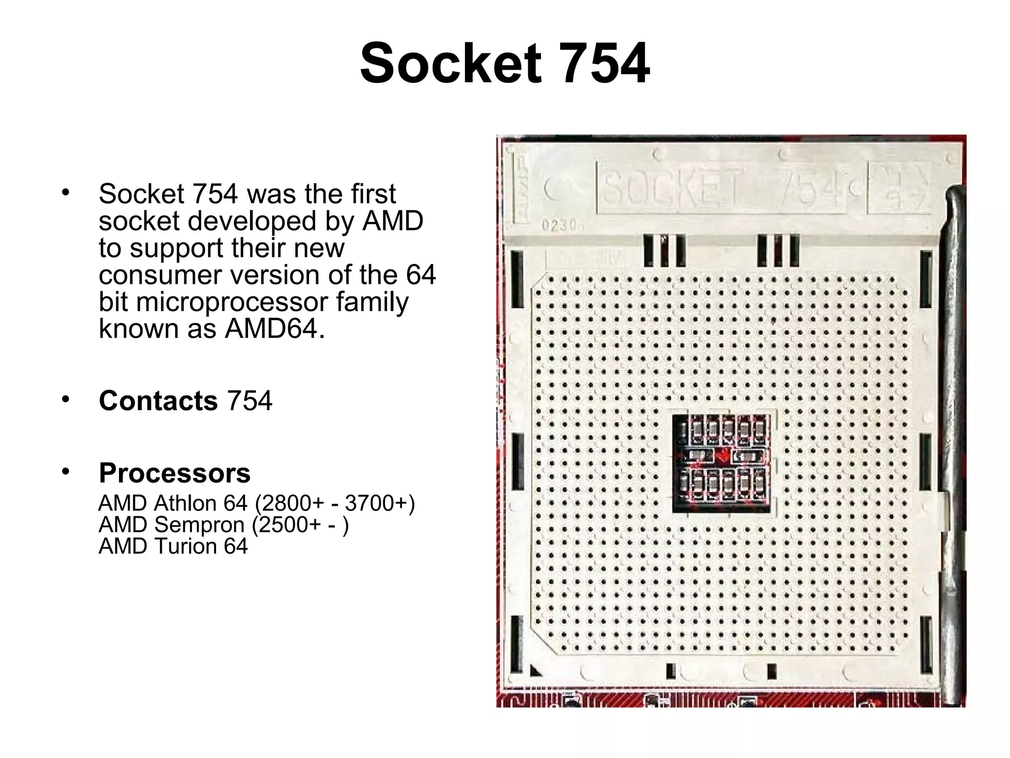 Socket 754
• Socket 754 was the first
socket developed by AMD
to support their new
consumer version of the 64
bit microprocessor family
known as AMD64.
• Contacts 754
• Processors
AMD Athlon 64 (2800+ - 3700+)
AMD Sempron (2500+ - )
AMD Turion 64
 