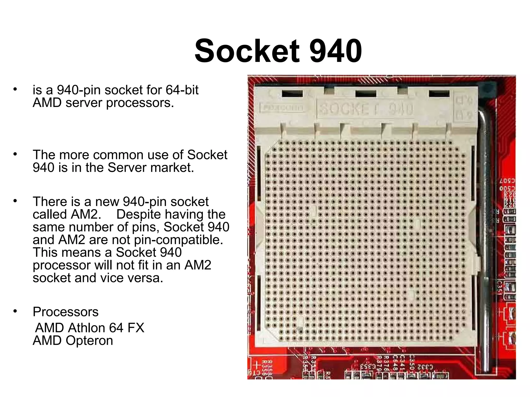 Socket 940
• is a 940-pin socket for 64-bit
AMD server processors.
• The more common use of Socket
940 is in the Server market.
• There is a new 940-pin socket
called AM2. Despite having the
same number of pins, Socket 940
and AM2 are not pin-compatible.
This means a Socket 940
processor will not fit in an AM2
socket and vice versa.
• Processors
AMD Athlon 64 FX
AMD Opteron
 