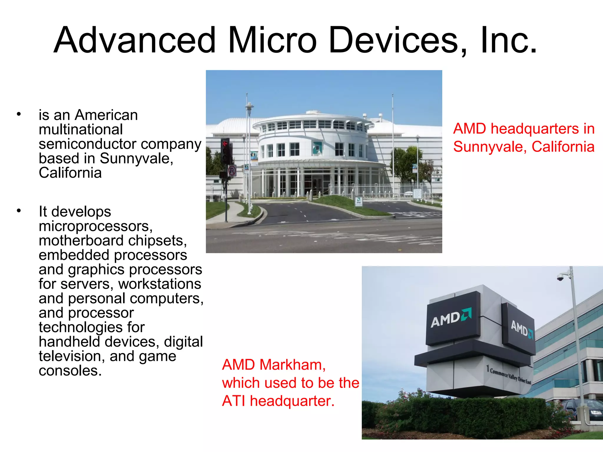 Advanced Micro Devices, Inc.
• is an American
multinational
semiconductor company
based in Sunnyvale,
California
• It develops
microprocessors,
motherboard chipsets,
embedded processors
and graphics processors
for servers, workstations
and personal computers,
and processor
technologies for
handheld devices, digital
television, and game
consoles.
AMD headquarters in
Sunnyvale, California
AMD Markham,
which used to be the
ATI headquarter.
 