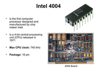 Intel 4004
• is the first computer
processor designed and
manufactured by chip
maker Intel
• is a 4-bit central processing
unit (CPU) released in
1971
• Max CPU clock: 740 kHz
• Package: 16 pin
4004 Board
 
