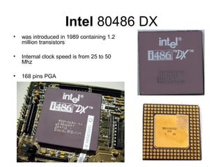 Intel 80486 DX
• was introduced in 1989 containing 1.2
million transistors
• Internal clock speed is from 25 to 50
Mhz
• 168 pins PGA
 