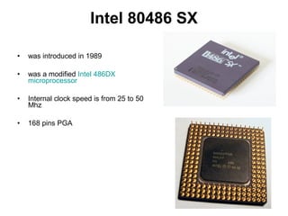 Intel 80486 SX
• was introduced in 1989
• was a modified Intel 486DX
microprocessor
• Internal clock speed is from 25 to 50
Mhz
• 168 pins PGA
 