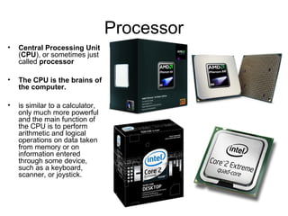 Processor
• Central Processing Unit
(CPU), or sometimes just
called processor
• The CPU is the brains of
the computer.
• is similar to a calculator,
only much more powerful
and the main function of
the CPU is to perform
arithmetic and logical
operations on data taken
from memory or on
information entered
through some device,
such as a keyboard,
scanner, or joystick.
 
