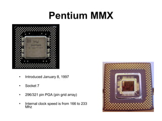 Pentium MMX
• Introduced January 8, 1997
• Socket 7
• 296/321 pin PGA (pin grid array)
• Internal clock speed is from 166 to 233
Mhz
 