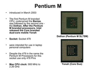 Pentium M
• introduced in March 2003
• The first Pentium M branded
CPU, codenamed the Banias,
was followed by the second one -
the Dothan. After the Pentium
M branded processors, Intel
released the Core branded
dual-core mobile Yonah
• Socket: Socket 479
• were intended for use in laptop
personal computers
• Despite the 479 in the name the
Pentium M Processors for this
socket use only 478 Pins
• Max CPU clock: 900 MHz to
2.26 GHz
Dothan (Pentium M SL7SM)
Yonah (Core Duo)
 