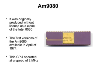 Am9080
• It was originally
produced without
license as a clone
of the Intel 8080
• The first versions of
the Am9080
available in April of
1974.
• This CPU operated
at a speed of 2 MHz
 